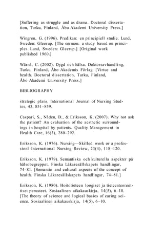 [Suffering as struggle and as drama. Doctoral disserta-
tion, Turku, Finland, Åbo Akademi University Press.]
Wingren, G. (1996). Predikan: en principiell studie. Lund,
Sweden: Gleerup. [The sermon: a study based on princi-
ples. Lund, Sweden: Gleerup.] [Original work
published 1960.]
Wärnå, C. (2002). Dygd och hälsa. Doktorsavhandling,
Turku, Finland, Åbo Akademis Förlag. [Virtue and
health. Doctoral dissertation, Turku, Finland,
Åbo Akademi University Press.]
BIBLIOGRAPHY
strategic plans. International Journal of Nursing Stud-
ies, 43, 851–859.
Caspari, S., Nåden, D., & Eriksson, K. (2007). Why not ask
the patient? An evaluation of the aesthetic surround-
ings in hospital by patients. Quality Management in
Health Care, 16(3), 280–292.
Eriksson, K. (1976). Nursing—Skilled work or a profes-
sion? International Nursing Review, 23(4), 118–120.
Eriksson, K. (1979). Semantiska och kulturella aspekter på
hälsobegreppet. Finska Läkaresällskapets handlingar,
74–81. [Semantic and cultural aspects of the concept of
health. Finska Läkaresällskapets handlingar, 74–81.]
Eriksson, K. (1980). Hoitotieteen loogiset ja tieteenteoreet-
tiset perusteet. Sosiaalinen aikakauskirja, 14(5), 6–10.
[The theory of science and logical basics of caring sci -
ence. Sosiaalinen aikakauskirja, 14(5), 6–10.
 