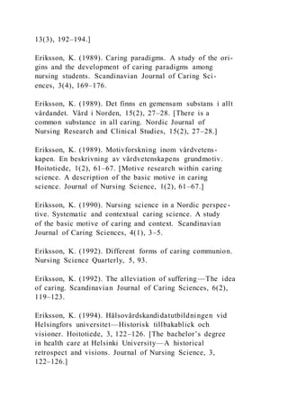 13(3), 192–194.]
Eriksson, K. (1989). Caring paradigms. A study of the ori-
gins and the development of caring paradigms among
nursing students. Scandinavian Journal of Caring Sci-
ences, 3(4), 169–176.
Eriksson, K. (1989). Det finns en gemensam substans i allt
vårdandet. Vård i Norden, 15(2), 27–28. [There is a
common substance in all caring. Nordic Journal of
Nursing Research and Clinical Studies, 15(2), 27–28.]
Eriksson, K. (1989). Motivforskning inom vårdvetens-
kapen. En beskrivning av vårdvetenskapens grundmotiv.
Hoitotiede, 1(2), 61–67. [Motive research within caring
science. A description of the basic motive in caring
science. Journal of Nursing Science, 1(2), 61–67.]
Eriksson, K. (1990). Nursing science in a Nordic perspec-
tive. Systematic and contextual caring science. A study
of the basic motive of caring and context. Scandinavian
Journal of Caring Sciences, 4(1), 3–5.
Eriksson, K. (1992). Different forms of caring communion.
Nursing Science Quarterly, 5, 93.
Eriksson, K. (1992). The alleviation of suffering—The idea
of caring. Scandinavian Journal of Caring Sciences, 6(2),
119–123.
Eriksson, K. (1994). Hälsovårdskandidatutbildningen vid
Helsingfors universitet—Historisk tillbakablick och
visioner. Hoitotiede, 3, 122–126. [The bachelor’s degree
in health care at Helsinki University—A historical
retrospect and visions. Journal of Nursing Science, 3,
122–126.]
 