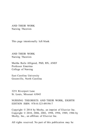 AND THEIR WORK
Nursing Theorists
This page intentionally left blank
AND THEIR WORK
Nursing Theorists
Martha Raile Alligood, PhD, RN, ANEF
Professor Emeritus
College of Nursing
East Carolina University
Greenville, North Carolina
3251 Riverport Lane
St. Louis, Missouri 63043
NURSING THEORISTS AND THEIR WORK, EIGHTH
EDITION ISBN: 978-0-323-09194-7
Copyright © 2014 by Mosby, an imprint of Elsevier Inc.
Copyright © 2010, 2006, 2002, 1998, 1994, 1989, 1986 by
Mosby, Inc., an affiliate of Elsevier Inc.
All rights reserved. No part of this publication may be
 