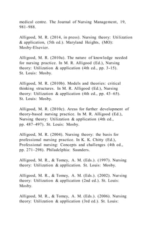 medical centre. The Journal of Nursing Management, 19,
981–988.
Alligood, M. R. (2014, in press). Nursing theory: Utilization
& application, (5th ed.). Maryland Heights, (MO):
Mosby-Elsevier.
Alligood, M. R. (2010a). The nature of knowledge needed
for nursing practice. In M. R. Alligood (Ed.), Nursing
theory: Utilization & application (4th ed., pp. 3-15).
St. Louis: Mosby.
Alligood, M. R. (2010b). Models and theories: critical
thinking structures. In M. R. Alligood (Ed.), Nursing
theory: Utilization & application (4th ed., pp. 43–65).
St. Louis: Mosby.
Alligood, M. R. (2010c). Areas for further development of
theory-based nursing practice. In M. R. Alligood (Ed.),
Nursing theory: Utilization & application (4th ed.,
pp. 487–497). St. Louis: Mosby.
Alligood, M. R. (2004). Nursing theory: the basis for
professional nursing practice. In K. K. Chitty (Ed.),
Professional nursing: Concepts and challenges (4th ed.,
pp. 271–298). Philadelphia: Saunders.
Alligood, M. R., & Tomey, A. M. (Eds.). (1997). Nursing
theory: Utilization & application. St. Louis: Mosby.
Alligood, M. R., & Tomey, A. M. (Eds.). (2002). Nursing
theory: Utilization & application (2nd ed.). St. Louis:
Mosby.
Alligood, M. R., & Tomey, A. M. (Eds.). (2006). Nursing
theory: Utilization & application (3rd ed.). St. Louis:
 