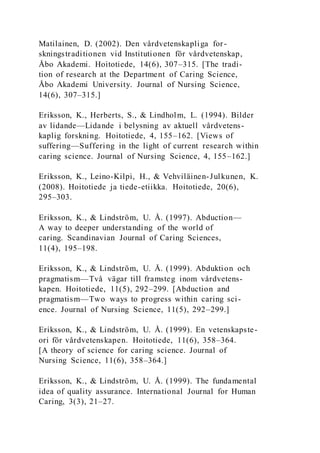 Matilainen, D. (2002). Den vårdvetenskapliga for-
skningstraditionen vid Institutionen för vårdvetenskap,
Åbo Akademi. Hoitotiede, 14(6), 307–315. [The tradi-
tion of research at the Department of Caring Science,
Åbo Akademi University. Journal of Nursing Science,
14(6), 307–315.]
Eriksson, K., Herberts, S., & Lindholm, L. (1994). Bilder
av lidande—Lidande i belysning av aktuell vårdvetens-
kaplig forskning. Hoitotiede, 4, 155–162. [Views of
suffering—Suffering in the light of current research within
caring science. Journal of Nursing Science, 4, 155–162.]
Eriksson, K., Leino-Kilpi, H., & Vehviläinen-Julkunen, K.
(2008). Hoitotiede ja tiede-etiikka. Hoitotiede, 20(6),
295–303.
Eriksson, K., & Lindström, U. Å. (1997). Abduction—
A way to deeper understanding of the world of
caring. Scandinavian Journal of Caring Sciences,
11(4), 195–198.
Eriksson, K., & Lindström, U. Å. (1999). Abduktion och
pragmatism—Två vägar till framsteg inom vårdvetens-
kapen. Hoitotiede, 11(5), 292–299. [Abduction and
pragmatism—Two ways to progress within caring sci-
ence. Journal of Nursing Science, 11(5), 292–299.]
Eriksson, K., & Lindström, U. Å. (1999). En vetenskapste-
ori för vårdvetenskapen. Hoitotiede, 11(6), 358–364.
[A theory of science for caring science. Journal of
Nursing Science, 11(6), 358–364.]
Eriksson, K., & Lindström, U. Å. (1999). The fundamental
idea of quality assurance. International Journal for Human
Caring, 3(3), 21–27.
 