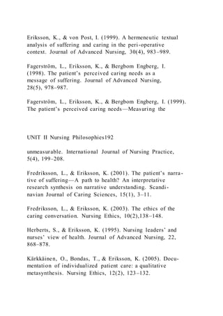 Eriksson, K., & von Post, I. (1999). A hermeneutic textual
analysis of suffering and caring in the peri-operative
context. Journal of Advanced Nursing, 30(4), 983–989.
Fagerström, L., Eriksson, K., & Bergbom Engberg, I.
(1998). The patient’s perceived caring needs as a
message of suffering. Journal of Advanced Nursing,
28(5), 978–987.
Fagerström, L., Eriksson, K., & Bergbom Engberg, I. (1999).
The patient’s perceived caring needs—Measuring the
UNIT II Nursing Philosophies192
unmeasurable. International Journal of Nursing Practice,
5(4), 199–208.
Fredriksson, L., & Eriksson, K. (2001). The patient’s narra-
tive of suffering—A path to health? An interpretative
research synthesis on narrative understanding. Scandi -
navian Journal of Caring Sciences, 15(1), 3–11.
Fredriksson, L., & Eriksson, K. (2003). The ethics of the
caring conversation. Nursing Ethics, 10(2),138–148.
Herberts, S., & Eriksson, K. (1995). Nursing leaders’ and
nurses’ view of health. Journal of Advanced Nursing, 22,
868–878.
Kärkkäinen, O., Bondas, T., & Eriksson, K. (2005). Docu-
mentation of individualized patient care: a qualitative
metasynthesis. Nursing Ethics, 12(2), 123–132.
 