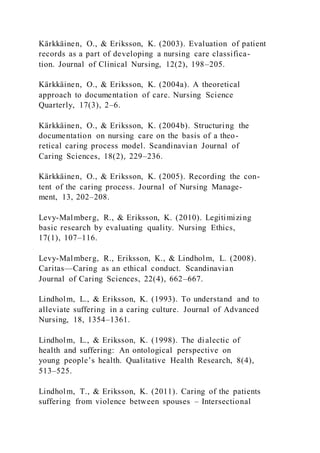 Kärkkäinen, O., & Eriksson, K. (2003). Evaluation of patient
records as a part of developing a nursing care classifica-
tion. Journal of Clinical Nursing, 12(2), 198–205.
Kärkkäinen, O., & Eriksson, K. (2004a). A theoretical
approach to documentation of care. Nursing Science
Quarterly, 17(3), 2–6.
Kärkkäinen, O., & Eriksson, K. (2004b). Structuring the
documentation on nursing care on the basis of a theo-
retical caring process model. Scandinavian Journal of
Caring Sciences, 18(2), 229–236.
Kärkkäinen, O., & Eriksson, K. (2005). Recording the con-
tent of the caring process. Journal of Nursing Manage-
ment, 13, 202–208.
Levy-Malmberg, R., & Eriksson, K. (2010). Legitimizing
basic research by evaluating quality. Nursing Ethics,
17(1), 107–116.
Levy-Malmberg, R., Eriksson, K., & Lindholm, L. (2008).
Caritas—Caring as an ethical conduct. Scandinavian
Journal of Caring Sciences, 22(4), 662–667.
Lindholm, L., & Eriksson, K. (1993). To understand and to
alleviate suffering in a caring culture. Journal of Advanced
Nursing, 18, 1354–1361.
Lindholm, L., & Eriksson, K. (1998). The dialectic of
health and suffering: An ontological perspective on
young people’s health. Qualitative Health Research, 8(4),
513–525.
Lindholm, T., & Eriksson, K. (2011). Caring of the patients
suffering from violence between spouses – Intersectional
 