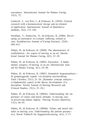 encounters. International Journal for Human Caring,
15(3), 72.
Lindwall, I., von Post, I., & Eriksson, K. (2010). Clinical
research with a hermeneutical design and an element
of application. International Journal of Qualitative
methods, 9(2), 172–186.
Nordman, T., Santavirta, N., & Eriksson, K. (2008). Devel -
oping an instrument to evaluate suffering related to
care. Scandinavian Journal of Caring Sciences, 22(4),
608–615.
Nåden, D., & Eriksson, K. (2000). The phenomenon of
confirmation—An aspect of nursing as an art. Interna-
tional Journal for Human Caring, 4(3), 23–28.
Nåden, D., & Eriksson, K. (2002). Encounter: A funda-
mental category of nursing as an art. International Jour-
nal for Human Caring, 6(1), 34–40.
Nåden, D., & Eriksson, K. (2003). Semantisk begrepsanalyse—
Et grunnleggende aspekt i en disiplins teoriutvikling.
Vård i Norden, 23(1), 21–26. [Semantic concept analysis—
A fundamental aspect in the theory development of a
discipline. Nordic Journal of Nursing Research and
Clinical Studies, 23(1), 21–26.]
Nåden, D., & Eriksson, K. (2004a). Understanding the im-
portance of values and moral attitudes in nursing care
in preserving human dignity. Nursing Science Quarterly,
17(1), 86–91.
Nåden, D., & Eriksson, K. (2004b). Values and moral atti-
tudes in nursing care. Understanding the patient perspec-
tive. Norsk Tidskrift for Sygepleieforskning, 6(1), 3–17.
 