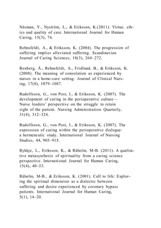 Näsman, Y., Nyström, L., & Eriksson, K.(2011). Virtue, eth-
ics and quality of care. International Journal for Human
Caring, 15(3), 74.
Rehnsfeldt, A., & Eriksson, K. (2004). The progression of
suffering implies alleviated suffering. Scandinavian
Journal of Caring Sciences, 18(3), 264–272.
Roxberg, Å., Rehnsfeldt, A., Fridlund, B., & Eriksson, K.
(2008). The meaning of consolation as experienced by
nurses in a home-care setting. Journal of Clinical Nurs-
ing, 17(8), 1079–1087.
Rudolfsson, G., von Post, I., & Eriksson, K. (2007). The
development of caring in the perioperative culture—
Nurse leaders’ perspective on the struggle to retain
sight of the patient. Nursing Administration Quarterly,
31(4), 312–324.
Rudolfsson, G., von Post, I., & Eriksson, K. (2007). The
expression of caring within the perioperative dialogue:
a hermeneutic study. International Journal of Nursing
Studies, 44, 905–915.
Rykkje, L., Eriksson, K., & Råholm, M-B. (2011). A qualita-
tive metasynthesis of spirituality from a caring science
perspective. International Journal for Human Caring,
15(4), 40–53.
Råholm, M-B., & Eriksson, K. (2001). Call to life: Explor-
ing the spiritual dimension as a dialectic between
suffering and desire experienced by coronary bypass
patients. International Journal for Human Caring,
5(1), 14–20.
 