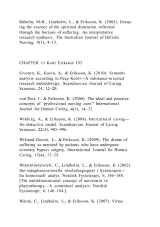 Råholm, M-B., Lindholm, L., & Eriksson, K. (2002). Grasp-
ing the essence of the spiritual dimension reflected
through the horizon of suffering: An interpretative
research synthesis. The Australian Journal of Holistic
Nursing, 9(1), 4–13.
CHAPTER 11 Katie Eriksson 193
Sivonen, K., Kasén, A., & Eriksson, K. (2010). Semantic
analysis according to Peep Koort—A substance-oriented
research methodology. Scandinavian Journal of Caring
Sciences, 24, 12–20.
von Post, I., & Eriksson, K. (2000). The ideal and practice
concepts of “professional nursing care.” International
Journal for Human Caring, 4(1), 14–22.
Wikberg, A., & Eriksson, K. (2008). Intercultural caring—
An abductive model. Scandinavian Journal of Caring
Sciences, 22(3), 485–496.
Wiklund-Gustin, L., & Eriksson, K. (2009). The drama of
suffering as narrated by patients who have undergone
coronary bypass surgery. International Journal for Human
Caring, 13(4), 17–25.
Wikström-Grotell, C., Lindholm, L., & Eriksson, K. (2002).
Det mångdimensionella rörelsebegreppet i fysioterapin—
En kontextuell analys. Nordisk Fysioterapi, 6, 146–184.
[The multidimensional concept of movement in
physiotherapy—A contextual analysis. Nordisk
Fysioterapi, 6, 146–184.]
Wärnå, C., Lindholm, L., & Eriksson, K. (2007). Virtue
 