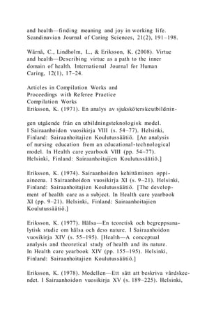 and health—finding meaning and joy in working life.
Scandinavian Journal of Caring Sciences, 21(2), 191–198.
Wärnå, C., Lindholm, L., & Eriksson, K. (2008). Virtue
and health—Describing virtue as a path to the inner
domain of health. International Journal for Human
Caring, 12(1), 17–24.
Articles in Compilation Works and
Proceedings with Referee Practice
Compilation Works
Eriksson, K. (1971). En analys av sjuksköterskeutbildnin-
gen utgående från en utbildningsteknologisk model.
I Sairaanhoidon vuosikirja VIII (s. 54–77). Helsinki,
Finland: Sairaanhoitajien Koulutussäätiö. [An analysis
of nursing education from an educational-technological
model. In Health care yearbook VIII (pp. 54–77).
Helsinki, Finland: Sairaanhoitajien Koulutussäätiö.]
Eriksson, K. (1974). Sairaanhoidon kehittäminen oppi-
aineena. I Sairaanhoidon vuosikirja XI (s. 9–21). Helsinki,
Finland: Sairaanhoitajien Koulutussäätiö. [The develop-
ment of health care as a subject. In Health care yearbook
XI (pp. 9–21). Helsinki, Finland: Sairaanhoitajien
Koulutussäätiö.]
Eriksson, K. (1977). Hälsa—En teoretisk och begreppsana-
lytisk studie om hälsa och dess nature. I Sairaanhoidon
vuosikirja XIV (s. 55–195). [Health—A conceptual
analysis and theoretical study of health and its nature.
In Health care yearbook XIV (pp. 155–195). Helsinki,
Finland: Sairaanhoitajien Koulutussäätiö.]
Eriksson, K. (1978). Modellen—Ett sätt att beskriva vårdskee-
ndet. I Sairaanhoidon vuosikirja XV (s. 189–225). Helsinki,
 