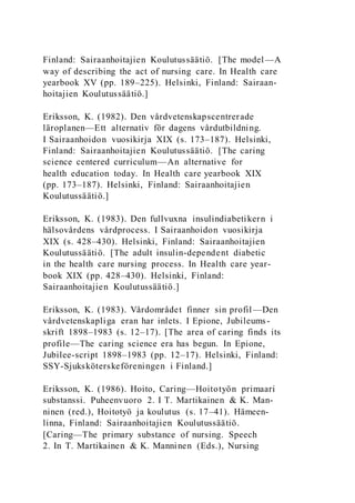 Finland: Sairaanhoitajien Koulutussäätiö. [The model—A
way of describing the act of nursing care. In Health care
yearbook XV (pp. 189–225). Helsinki, Finland: Sairaan-
hoitajien Koulutussäätiö.]
Eriksson, K. (1982). Den vårdvetenskapscentrerade
läroplanen—Ett alternativ för dagens vårdutbildning.
I Sairaanhoidon vuosikirja XIX (s. 173–187). Helsinki,
Finland: Sairaanhoitajien Koulutussäätiö. [The caring
science centered curriculum—An alternative for
health education today. In Health care yearbook XIX
(pp. 173–187). Helsinki, Finland: Sairaanhoitajien
Koulutussäätiö.]
Eriksson, K. (1983). Den fullvuxna insulindiabetikern i
hälsovårdens vårdprocess. I Sairaanhoidon vuosikirja
XIX (s. 428–430). Helsinki, Finland: Sairaanhoitajien
Koulutussäätiö. [The adult insulin-dependent diabetic
in the health care nursing process. In Health care year-
book XIX (pp. 428–430). Helsinki, Finland:
Sairaanhoitajien Koulutussäätiö.]
Eriksson, K. (1983). Vårdområdet finner sin profil—Den
vårdvetenskapliga eran har inlets. I Epione, Jubileums-
skrift 1898–1983 (s. 12–17). [The area of caring finds its
profile—The caring science era has begun. In Epione,
Jubilee-script 1898–1983 (pp. 12–17). Helsinki, Finland:
SSY-Sjuksköterskeföreningen i Finland.]
Eriksson, K. (1986). Hoito, Caring—Hoitotyön primaari
substanssi. Puheenvuoro 2. I T. Martikainen & K. Man-
ninen (red.), Hoitotyö ja koulutus (s. 17–41). Hämeen-
linna, Finland: Sairaanhoitajien Koulutussäätiö.
[Caring—The primary substance of nursing. Speech
2. In T. Martikainen & K. Manninen (Eds.), Nursing
 