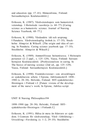 and education (pp. 17–41). Hämeenlinna, Finland:
Sairaanhoitajien Koulutussäätiö.]
Eriksson, K. (1987). Vårdvetenskapen som humanistisk
vetenskap. I Hoitotiede vuosikirja (s. 68–77) [Caring
science as a humanistic science. Journal of Nursing
Science Yearbook, 68–77.]
Eriksson, K. (1988). Vårdandets idé och ursprung.
I Panakeia. Vårdvetenskaplig årsbok (s. 17–35). Stock-
holm: Almqvist & Wiksell. [The origin and idea of car-
ing. In Panakeia. Caring science yearbook (pp. 17–35).
Stockholm: Almqvist & Wiksell.]
Eriksson, K. (1989). Ammatillisuus hoitamisessa. I Hoitoopin
perusteet (2: 2 yppl., s. 125–129). Vaasa, Finland: Sairaan-
hoitajien Koulutussäätiö. [Professionalism in caring. In
The basics of nursing science (2nd ed., pp. 125–129).
Vaasa, Finland: Sairaanhoitajien Koulutussäätiö.]
Eriksson, K. (1990). Framtidsvisioner—om utvecklingen
av sjukskötarens arbete. I Epione, Jubileumsskrift 1898–
1988 (s. 28–38). Helsinki, Finland: SSY-sjuksköterske-
föreningen i Finland r.f. [Future visions of the develop-
ment of the nurse’s work. In Epione, Jubilee-script
UNIT II Nursing Philosophies194
1898–1988 (pp. 28–38). Helsinki, Finland: SSY-
sjuksköterske-föreningen i Finlandr.f.]
Eriksson, K. (1991). Hälsa är mera än frånvaro av sjuk-
dom. I Centrum för vårdvetenskap, Vård—Utbildning—
Utveckling—Forskning (s. 1–2, 29–35). Stockholm:
 