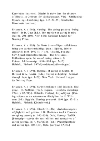 Karolinska Institutet. [Health is more than the absence
of illness. In Centrum för vårdvetenskap, Vård—Utbildning—
Utveckling—Forskning (pp. 1–2, 29–35). Stockholm:
Karolinska Institute.]
Eriksson, K. (1992). Nursing: The caring practice “being
there.” In D. Gaut (Ed.), The practice of caring in nurs-
ing (pp. 201–210). New York: National League for
Nursing Press.
Eriksson, K. (1993). De första åren—Några reflektioner
kring den vårdvetenskapliga eran. I Epione, Jubile-
umsskrift 1898–1993 (s. 7–15). Helsinki, Finland:
SSY-Sjuksköterskeföreningen. [The first years—
Reflections upon the era of caring science. In
Epione, Jubilee-script 1898–1993 (pp. 7–15).
Helsinki, Finland: SSY-Sjuksköterskeföreningen.]
Eriksson, K. (1994). Theories of caring as health. In
D. Gaut & A. Boykin (Eds.), Caring as healing: Renewal
through hope (pp. 3–20). New York: National League
for Nursing Press.
Eriksson, K. (1994). Vårdvetenskapen som autonom disci-
pline. I H. Willman (red.), Hygieia. Hoitotyön vuosikirja
1994 (s. 87–91).). Helsinki, Finland: Kirjayhtymä. [Car-
ing science as an autonomous discipline. In H. Will-
man (Ed.), Hygieia. Nursing yearbook 1994 (pp. 87–91).
Helsinki, Finland: Kirjayhtymä.]
Eriksson, K. (1996). Efterskrift—Om vårdvetenskapens
möjligheter och gränser. I K. Martinsen (red.), Fenome-
nologi og omsorg (s. 140–150). Oslo, Norway: TANO.
[Postscript—About the possibilities and boundaries of
caring science. In K. Martinsen (Ed.), Phenomenology
and caring (pp. 140–150). Oslo, Norway: TANO.]
 