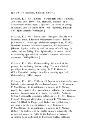 (pp. 50–75). Helsinki, Finland: WSOY.]
Eriksson, K. (1998). Epione—Vårdandets ethos. I Epione,
Jubileumsskrift 1898–1998. Helsinki, Finland: SSY-
Sjuksköterskeföreningen. [Epione—The ethos of caring.
In Epione, Jubilee-script 1898–1998. Helsinki, Finland:
SSY-Sjuksköterskeföreningen.]
Eriksson, K. (1998). Människans värdighet, lidande och
lidandets ethos. I Suomen Mielenterveysseura, Tuhkaa
ja linnunrata. Henkisyys mielenterveystyössä (s. 67–82).
Helsinki: Suomen Mielenterveysseura, SMS-julkaisut.
[Human dignity, suffering and the ethos of suffering. In
Ashes and the Milky Way: Spirituality in mental health
care nursing (pp. 67–82). Helsinki: Suomen Mielenter-
veysseura, SMS-julkaisut.]
Eriksson, K. (1998). Understanding the world of the
patient, the suffering human being: The new clinical
paradigm from nursing to caring. In C. E. Guzzetta
(Ed.), Essential readings in holistic nursing (pp. 3–9).
Gaithersburg, (MD): Aspen.
Eriksson, K. (1999). Tillbaka till Popper och Kuhn—En evo-
lutionär epistemologi för vårdvetenskapen. I J. Kinnunen,
P. Meriläinen, K. Vehviläinen-Julkunen, & T. Nyberg
(red.), Terveystieteiden monialainen tutkimus ja yliopistok-
oulutus. Suunnistuspoluilta tiedon valtatielle. Professor
Sirkka Sinkkoselle omistettu juhlakirja (s. 21–35). Kuopio,
Finland: Kuopion yliopiston julkaisuja E, Yhteiskuntati-
eteet 74. [Back to Popper and Kuhn—An evolutionary
epistemology for caring science. In J. Kinnunen,
P. Meriläinen, K. Vehviläinen-Julkunen, & T. Nyberg
(Eds.), The multiscientific health science university edu-
cation and research. Paths to the highway of science.
A jubilee book dedicated to Professor Sirkka Sikkonen
 