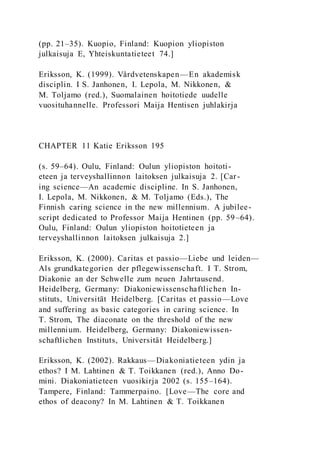 (pp. 21–35). Kuopio, Finland: Kuopion yliopiston
julkaisuja E, Yhteiskuntatieteet 74.]
Eriksson, K. (1999). Vårdvetenskapen—En akademisk
disciplin. I S. Janhonen, I. Lepola, M. Nikkonen, &
M. Toljamo (red.), Suomalainen hoitotiede uudelle
vuosituhannelle. Professori Maija Hentisen juhlakirja
CHAPTER 11 Katie Eriksson 195
(s. 59–64). Oulu, Finland: Oulun yliopiston hoitoti-
eteen ja terveyshallinnon laitoksen julkaisuja 2. [Car-
ing science—An academic discipline. In S. Janhonen,
I. Lepola, M. Nikkonen, & M. Toljamo (Eds.), The
Finnish caring science in the new millennium. A jubilee-
script dedicated to Professor Maija Hentinen (pp. 59–64).
Oulu, Finland: Oulun yliopiston hoitotieteen ja
terveyshallinnon laitoksen julkaisuja 2.]
Eriksson, K. (2000). Caritas et passio—Liebe und leiden—
Als grundkategorien der pflegewissenschaft. I T. Strom,
Diakonie an der Schwelle zum neuen Jahrtausend.
Heidelberg, Germany: Diakoniewissenschaftlichen In-
stituts, Universität Heidelberg. [Caritas et passio—Love
and suffering as basic categories in caring science. In
T. Strom, The diaconate on the threshold of the new
millennium. Heidelberg, Germany: Diakoniewissen-
schaftlichen Instituts, Universität Heidelberg.]
Eriksson, K. (2002). Rakkaus—Diakoniatieteen ydin ja
ethos? I M. Lahtinen & T. Toikkanen (red.), Anno Do-
mini. Diakoniatieteen vuosikirja 2002 (s. 155–164).
Tampere, Finland: Tammerpaino. [Love—The core and
ethos of deacony? In M. Lahtinen & T. Toikkanen
 