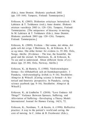 (Eds.), Anno Domini. Diakonic yearbook 2002
(pp. 155–164). Tampere, Finland: Tammerpaino.]
Eriksson, K. (2003). Diakonian erityisyys hoitotyössä. I M.
Lahtinen & T. Toikkanen (red.), Anno domini. Diakoni-
atieteen vuosikirja 2003 (s. 120–126). Tampere, Finland:
Tammerpaino. [The uniqueness of deacony in nursing.
In M. Lahtinen & T. Toikkanen (Eds.), Anno Domini.
Diakonic yearbook 2003 (pp. 120–126). Tampere,
Finland: Tammerpaino.]
Eriksson, K. (2009). Evidens – Det sanna, det sköna, det
goda och det eviga. I Martinsen, K., & Eriksson, K. Å
se og innse. Om ulike former for evidens (s. 35–80). Oslo,
Norge, Akribe. [Evidence – The true, the beautiful, the
good and the eternal. In Martinsen, K., & Eriksson, K.
To see and to understand. About different forms of evi -
dence (pp. 35–80). Oslo, Norway, Akribe.]
Eriksson, K., & Hamrin, E. (1988). Vårdvetenskapen
formas—En tillbakablick och ett framtidsperspektiv. I
Panakeia, vårdvetenskaplig årsbok (s. 9–16). Stockholm:
Almqvist & Wiksell. [Caring science is formed—A his-
torical and futuristic perspective. In Panakeia, caring
science yearbook (pp. 9–16). Stockholm: Almqvist &
Wiksell.]
Eriksson, K., & Lindholm T. (2010). “Love Endures All
Things?” Violence Between Spouses, Suffering, and
Alleviation of Suffering—Developing a Theory Model.
International Journal for Human Caring, 14(3), 72.
Eriksson, K., Nordman, T., & Kasén, A. (1998). Reflective
practice: A way to the patient’s world and caring, the
core of nursing. In C. Johns & D. Freshwater (Eds.),
 