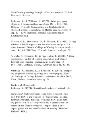 Transforming nursing through reflective practice. Oxford:
Blackwell Science.
Eriksson, K., & Willman, H. (1972). Kohti parempaa
ohjausta. I Sairaanhoidon vuosikirja IX (s. 131–139).
Helsinki, Finland: Sairaanhoitajien Koulutussäätiö.
[Toward a better counseling. In Health care yearbook IX
(pp. 131–139). Helsinki, Finland: Sairaanhoitajien
Koulutussäätiö.]
Nielsen, G.B., Matilainen, D., & Eriksson, K. (2010). Caring
science, clinical supervision and discourse analysis – A
route forward? Nordic College of Caring Sciences confer -
ence 14–16.4.2010,Vasa, Finland. Abstract book pp. 28.
Salmela, S., Eriksson, K., & Fagerström, L. (2011). A three
dimensional model of leading innovation and change.
International Nursing Management Conference 17–
19.11.2011, Antalya, Turkey. Abstract book pp. 43–44.
Wikberg, A., Bondas, T., & Eriksson, K. (2010). Interpret-
ing empirical studies by using meta ethnography. Nor-
dic College of Caring Sciences conference 14–16.4.2010,
Vasa, Finland. Abstract book pp. 26.
Books and Monographs
Eriksson, K. (1974). Sjuksköterskeyrket—Hantverk eller
profession? Sjuksköterskors samarbete i Norden. Rap-
port från SSN: s expertgrupp för klargörande av vård-
funktionsområdet. Helsinki, Finland: SSN. [The nurs-
ing profession—Skill or profession? Collaboration of
nurses in the Nordic countries. Report from SSN’s
expert group for the clarification of nursing. Helsinki,
Finland: SSN.]
 