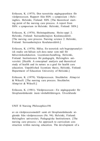 Eriksson, K. (1975). Den teoretiska utgångspunkten för
vårdprocessen. Rapport från SSN: s symposium i Hels-
ingfors. Helsinki, Finland: SSN. [The theoretical start-
ing point of the nursing care process. A report from
SSN: s symposium in Helsinki. Helsinki, Finland: SSN.]
Eriksson, K. (1976). Hoitotapahtuma. Hoito-oppi 2.
Helsinki, Finland: Sairaanhoitajien Koulutussäätiö.
[The nursing care process. Nursing science 2. Helsinki,
Finland: Sairaanhoitajien Koulutussäätiö.]
Eriksson, K. (1976). Hälsa. En teoretisk och begreppsanalyt-
isk studie om hälsan och dess natur som mål för
hälsovårdsedukation. Licentiatavhandling, Helsinki,
Finland: Institutionen för pedagogik, Helsingfors uni-
versitet. [Health. A conceptual analysis and theoretical
study of health and its nature as a goal for health care
education. Unpublished licentiate thesis, Helsinki, Finland:
Department of Education University of Helsinki.]
Eriksson, K. (1979). Vårdprocessen. Stockholm: Almqvist
& Wiksell. [The nursing care process. Stockholm:
Almqvist & Wiksell.]
Eriksson, K. (1981). Vårdprocessen—En utgångspunkt för
läroplanstänkande inom vårdutbildningen. Utvecklande
UNIT II Nursing Philosophies196
av en vårdprocessmodell samt ett läroplanstänkande ut-
gående från vårdprocessen (Nr. 94). Helsinki, Finland:
Helsingfors universitet, Pedagogiska Institutionen. [The
nursing care process—An approach to curriculum con-
struction within nursing education. The development of a
 