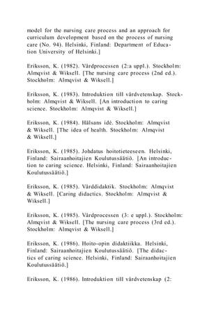 model for the nursing care process and an approach for
curriculum development based on the process of nursing
care (No. 94). Helsinki, Finland: Department of Educa-
tion University of Helsinki.]
Eriksson, K. (1982). Vårdprocessen (2:a uppl.). Stockholm:
Almqvist & Wiksell. [The nursing care process (2nd ed.).
Stockholm: Almqvist & Wiksell.]
Eriksson, K. (1983). Introduktion till vårdvetenskap. Stock-
holm: Almqvist & Wiksell. [An introduction to caring
science. Stockholm: Almqvist & Wiksell.]
Eriksson, K. (1984). Hälsans idé. Stockholm: Almqvist
& Wiksell. [The idea of health. Stockholm: Almqvist
& Wiksell.]
Eriksson, K. (1985). Johdatus hoitotieteeseen. Helsinki,
Finland: Sairaanhoitajien Koulutussäätiö. [An introduc-
tion to caring science. Helsinki, Finland: Sairaanhoitajien
Koulutussäätiö.]
Eriksson, K. (1985). Vårddidaktik. Stockholm: Almqvist
& Wiksell. [Caring didactics. Stockholm: Almqvist &
Wiksell.]
Eriksson, K. (1985). Vårdprocessen (3: e uppl.). Stockholm:
Almqvist & Wiksell. [The nursing care process (3rd ed.).
Stockholm: Almqvist & Wiksell.]
Eriksson, K. (1986). Hoito-opin didaktiikka. Helsinki,
Finland: Sairaanhoitajien Koulutussäätiö. [The didac-
tics of caring science. Helsinki, Finland: Sairaanhoitajien
Koulutussäätiö.]
Eriksson, K. (1986). Introduktion till vårdvetenskap (2:
 