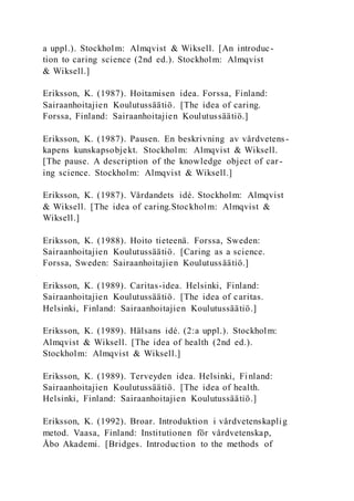a uppl.). Stockholm: Almqvist & Wiksell. [An introduc-
tion to caring science (2nd ed.). Stockholm: Almqvist
& Wiksell.]
Eriksson, K. (1987). Hoitamisen idea. Forssa, Finland:
Sairaanhoitajien Koulutussäätiö. [The idea of caring.
Forssa, Finland: Sairaanhoitajien Koulutussäätiö.]
Eriksson, K. (1987). Pausen. En beskrivning av vårdvetens-
kapens kunskapsobjekt. Stockholm: Almqvist & Wiksell.
[The pause. A description of the knowledge object of car -
ing science. Stockholm: Almqvist & Wiksell.]
Eriksson, K. (1987). Vårdandets idé. Stockholm: Almqvist
& Wiksell. [The idea of caring.Stockholm: Almqvist &
Wiksell.]
Eriksson, K. (1988). Hoito tieteenä. Forssa, Sweden:
Sairaanhoitajien Koulutussäätiö. [Caring as a science.
Forssa, Sweden: Sairaanhoitajien Koulutussäätiö.]
Eriksson, K. (1989). Caritas-idea. Helsinki, Finland:
Sairaanhoitajien Koulutussäätiö. [The idea of caritas.
Helsinki, Finland: Sairaanhoitajien Koulutussäätiö.]
Eriksson, K. (1989). Hälsans idé. (2:a uppl.). Stockholm:
Almqvist & Wiksell. [The idea of health (2nd ed.).
Stockholm: Almqvist & Wiksell.]
Eriksson, K. (1989). Terveyden idea. Helsinki, Finland:
Sairaanhoitajien Koulutussäätiö. [The idea of health.
Helsinki, Finland: Sairaanhoitajien Koulutussäätiö.]
Eriksson, K. (1992). Broar. Introduktion i vårdvetenskaplig
metod. Vaasa, Finland: Institutionen för vårdvetenskap,
Åbo Akademi. [Bridges. Introduction to the methods of
 