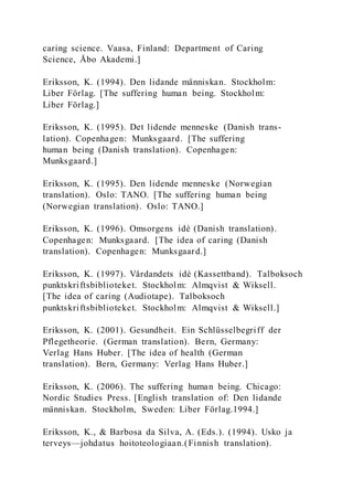 caring science. Vaasa, Finland: Department of Caring
Science, Åbo Akademi.]
Eriksson, K. (1994). Den lidande människan. Stockholm:
Liber Förlag. [The suffering human being. Stockholm:
Liber Förlag.]
Eriksson, K. (1995). Det lidende menneske (Danish trans-
lation). Copenhagen: Munksgaard. [The suffering
human being (Danish translation). Copenhagen:
Munksgaard.]
Eriksson, K. (1995). Den lidende menneske (Norwegian
translation). Oslo: TANO. [The suffering human being
(Norwegian translation). Oslo: TANO.]
Eriksson, K. (1996). Omsorgens idé (Danish translation).
Copenhagen: Munksgaard. [The idea of caring (Danish
translation). Copenhagen: Munksgaard.]
Eriksson, K. (1997). Vårdandets idé (Kassettband). Talboksoch
punktskriftsbiblioteket. Stockholm: Almqvist & Wiksell.
[The idea of caring (Audiotape). Talboksoch
punktskriftsbiblioteket. Stockholm: Almqvist & Wiksell.]
Eriksson, K. (2001). Gesundheit. Ein Schlüsselbegriff der
Pflegetheorie. (German translation). Bern, Germany:
Verlag Hans Huber. [The idea of health (German
translation). Bern, Germany: Verlag Hans Huber.]
Eriksson, K. (2006). The suffering human being. Chicago:
Nordic Studies Press. [English translation of: Den lidande
människan. Stockholm, Sweden: Liber Förlag.1994.]
Eriksson, K., & Barbosa da Silva, A. (Eds.). (1994). Usko ja
terveys—johdatus hoitoteologiaan.(Finnish translation).
 