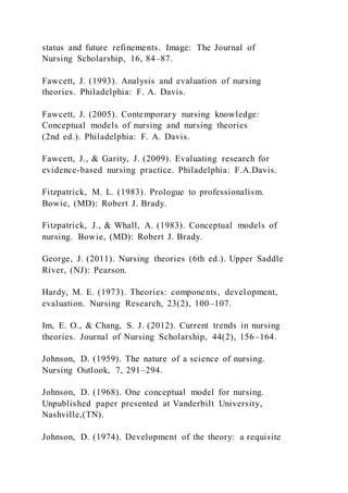 status and future refinements. Image: The Journal of
Nursing Scholarship, 16, 84–87.
Fawcett, J. (1993). Analysis and evaluation of nursing
theories. Philadelphia: F. A. Davis.
Fawcett, J. (2005). Contemporary nursing knowledge:
Conceptual models of nursing and nursing theories
(2nd ed.). Philadelphia: F. A. Davis.
Fawcett, J., & Garity, J. (2009). Evaluating research for
evidence-based nursing practice. Philadelphia: F.A.Davis.
Fitzpatrick, M. L. (1983). Prologue to professionalism.
Bowie, (MD): Robert J. Brady.
Fitzpatrick, J., & Whall, A. (1983). Conceptual models of
nursing. Bowie, (MD): Robert J. Brady.
George, J. (2011). Nursing theories (6th ed.). Upper Saddle
River, (NJ): Pearson.
Hardy, M. E. (1973). Theories: components, development,
evaluation. Nursing Research, 23(2), 100–107.
Im, E. O., & Chang, S. J. (2012). Current trends in nursing
theories. Journal of Nursing Scholarship, 44(2), 156–164.
Johnson, D. (1959). The nature of a science of nursing.
Nursing Outlook, 7, 291–294.
Johnson, D. (1968). One conceptual model for nursing.
Unpublished paper presented at Vanderbilt University,
Nashville,(TN).
Johnson, D. (1974). Development of the theory: a requisite
 