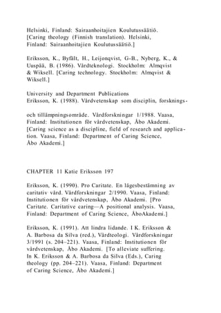 Helsinki, Finland: Sairaanhoitajien Koulutussäätiö.
[Caring theology (Finnish translation). Helsinki,
Finland: Sairaanhoitajien Koulutussäätiö.]
Eriksson, K., Byfält, H., Leijonqvist, G-B., Nyberg, K., &
Uuspää, B. (1986). Vårdteknologi. Stockholm: Almqvist
& Wiksell. [Caring technology. Stockholm: Almqvist &
Wiksell.]
University and Department Publications
Eriksson, K. (1988). Vårdvetenskap som disciplin, forsknings-
och tillämpningsområde. Vårdforskningar 1/1988. Vaasa,
Finland: Institutionen för vårdvetenskap, Åbo Akademi.
[Caring science as a discipline, field of research and applica -
tion. Vaasa, Finland: Department of Caring Science,
Åbo Akademi.]
CHAPTER 11 Katie Eriksson 197
Eriksson, K. (1990). Pro Caritate. En lägesbestämning av
caritativ vård. Vårdforskningar 2/1990. Vaasa, Finland:
Institutionen för vårdvetenskap, Åbo Akademi. [Pro
Caritate. Caritative caring—A positional analysis. Vaasa,
Finland: Department of Caring Science, ÅboAkademi.]
Eriksson, K. (1991). Att lindra lidande. I K. Eriksson &
A. Barbosa da Silva (red.), Vårdteologi. Vårdforskningar
3/1991 (s. 204–221). Vaasa, Finland: Institutionen för
vårdvetenskap, Åbo Akademi. [To alleviate suffering.
In K. Eriksson & A. Barbosa da Silva (Eds.), Caring
theology (pp. 204–221). Vaasa, Finland: Department
of Caring Science, Åbo Akademi.]
 