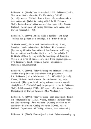 Eriksson, K. (1995). Vad är vårdetik? I K. Eriksson (red.),
Mot en caritativ vårdetik. Vårdforskning 5/1995
(s. 1–8). Vaasa, Finland: Institutionen för vårdvetenskap,
Åbo Akademi. [What is caring ethic? In K. Eriksson
(Ed.), Toward a caritative caring ethic (pp. 1–8). Vaasa,
Finland: Department of Caring Science, Åbo Akademi.].
Caring research 5/1995.
Eriksson, K. (1997). Att insjukna i demens—Ett tungt
lidande för patient och anhöriga. I B. Beck-Friis &
G. Grahn (red.), Leva med demenshandikapp. Lund,
Sweden: Lunds universitet: Stiftelsen Silviahemmet.
[Becoming ill with dementia—A burdensome suffering
for the patient and his/her family. In B. Beck-Friis &
G. Grahn (Eds.), Living with the handicap of dementia
(Action in favor of people suffering from neurodegenera-
tive diseases). Lund, Sweden: Lunds universitet,
Stiftelsen Silviahemmet.]
Eriksson, K. (1998). Vårdvetenskapens framväxt som aka-
demisk disciplin—Ett finlandssvenskt perspektiv.
I K. Eriksson (red.), Jubileumsskrift 1987–1997 (s. 1–7).
Vaasa, Finland: Institutionen för vårdvetenskap, Åbo
Akademi. [The growth of caring science as an academic
discipline—A Finland-Swedish perspective. In K. Eriksson
(Ed.), Jubilee-script 1987–1997 (pp. 1–7). Vaasa, Finland:
Department of Caring Science, Åbo Akademi.]
Eriksson, K. (2001). Vårdvetenskap som akademisk discip-
lin. Vårdforskning 7/2001. Vaasa, Finland: Institutionen
för vårdvetenskap, Åbo Akademi. [Caring science as an
academic discipline. Caring research 7/2001. Vaasa,
Finland: Department of Caring Science, Åbo Akademi.]
Eriksson, K. (2002). Den trojanske hest. Evidensbasering og
 