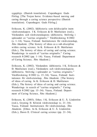 sygepleje. (Danish translation). Copenhagen: Gads
Förlag. [The Trojan horse. Evidence-based nursing and
caring through a caring science perspective (Danish
translation). Copenhagen: Gads Förlag.]
Eriksson, K. (2002). Idéhistoria som deldisciplin inom
vårdvetenskapen. I K. Eriksson & D. Matilainen (red.),
Vårdandets och vårdvetenskapens idéhistoria. Strövtåg i
spårandet av “caritas originalis.” Vårdforskning 8/2002
(s. 1–14). Vaasa, Finland: Institutionen för vårdvetenskap,
Åbo Akademi. [The history of ideas as a sub-discipline
within caring science. In K. Eriksson & D. Matilainen
(Eds.), The history of ideas of caring and caring science.
Wanderings in search of “caritas originalis.” Caring
research 8/2002 (pp. 1–14). Vaasa, Finland: Department
of Caring Science, Åbo Akademi.]
Eriksson, K. (2002). Vårdandets idéhistoria. I K. Eriksson &
D. Matilainen (red.), Vårdandets och vårdvetenskapens
idéhistoria. Strövtåg i spårandet av “caritas originalis.”
Vårdforskning 8/2002 (s. 15–34). Vaasa, Finland: Insti-
tutionen för vårdvetenskap, Åbo Akademi. [The history
of ideas of caring. In K. Eriksson & D. Matilainen
(Eds.), The history of ideas of caring and caring science.
Wanderings in search of “caritas originalis.” Caring
research 8/2002 (pp. 15–34). Vaasa, Finland: Depart-
ment of Caring Science, Åbo Akademi.]
Eriksson, K. (2003). Ethos. I K. Eriksson & U. Å. Lindström
(red.), Gryning II. Klinisk vårdvetenskap (s. 21–34).
Vaasa, Finland: Institutionen för vårdvetenskap, Åbo
Akademi. [Ethos. In K. Eriksson & U. Å. Lindström
(Eds.), Dawn II. Clinical caring science (pp. 21–34).
 