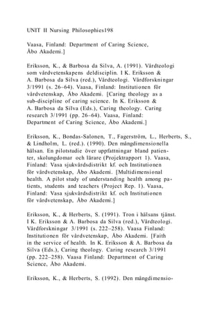 UNIT II Nursing Philosophies198
Vaasa, Finland: Department of Caring Science,
Åbo Akademi.]
Eriksson, K., & Barbosa da Silva, A. (1991). Vårdteologi
som vårdvetenskapens deldisciplin. I K. Eriksson &
A. Barbosa da Silva (red.), Vårdteologi. Vårdforskningar
3/1991 (s. 26–64). Vaasa, Finland: Institutionen för
vårdvetenskap, Åbo Akademi. [Caring theology as a
sub-discipline of caring science. In K. Eriksson &
A. Barbosa da Silva (Eds.), Caring theology. Caring
research 3/1991 (pp. 26–64). Vaasa, Finland:
Department of Caring Science, Åbo Akademi.]
Eriksson, K., Bondas-Salonen, T., Fagerström, L., Herberts, S.,
& Lindholm, L. (red.). (1990). Den mångdimensionella
hälsan. En pilotstudie över uppfattningar bland patien-
ter, skolungdomar och lärare (Projektrapport 1). Vaasa,
Finland: Vasa sjukvårdsdistrikt kf. och Institutionen
för vårdvetenskap, Åbo Akademi. [Multidimensional
health. A pilot study of understanding health among pa-
tients, students and teachers (Project Rep. 1). Vaasa,
Finland: Vasa sjukvårdsdistrikt kf. och Institutionen
för vårdvetenskap, Åbo Akademi.]
Eriksson, K., & Herberts, S. (1991). Tron i hälsans tjänst.
I K. Eriksson & A. Barbosa da Silva (red.), Vårdteologi.
Vårdforskningar 3/1991 (s. 222–258). Vaasa Finland:
Institutionen för vårdvetenskap, Åbo Akademi. [Faith
in the service of health. In K. Eriksson & A. Barbosa da
Silva (Eds.), Caring theology. Caring research 3/1991
(pp. 222–258). Vaasa Finland: Department of Caring
Science, Åbo Akademi.
Eriksson, K., & Herberts, S. (1992). Den mångdimensio-
 
