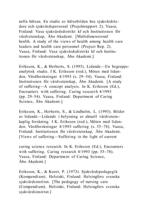 nella hälsan. En studie av hälsobilden hos sjukvårdsle-
dare och sjukvårdspersonal (Projektrapport 2). Vaasa,
Finland: Vasa sjukvårdsdistrikt kf och Institutionen för
vårdvetenskap, Åbo Akademi. [Multidimensional
health. A study of the views of health among health care
leaders and health care personnel (Project Rep. 2).
Vaasa, Finland: Vasa sjukvårdsdistrikt kf och Institu-
tionen för vårdvetenskap, Åbo Akademi.]
Eriksson, K., & Herberts, S. (1993). Lidande—En begrepps-
analytisk studie. I K. Eriksson (red.), Möten med lidan-
den. Vårdforskningar 4/1993 (s. 29–54). Vaasa, Finland:
Institutionen för vårdvetenskap, Åbo Akademi. [A study
of suffering—A concept analysis. In K. Eriksson (Ed.),
Encounters with suffering. Caring research 4/1993
(pp. 29–54). Vaasa, Finland: Department of Caring
Science, Åbo Akademi.]
Eriksson, K., Herberts, S., & Lindholm, L. (1993). Bilder
av lidande—Lidande i belysning av aktuell vårdvetens-
kaplig forskning. I K. Eriksson (red.), Möten med lidan-
den. Vårdforskningar 4/1993 suffering (s. 55–78). Vaasa,
Finland: Institutionen för vårdvetenskap, Åbo Akademi.
[Views of suffering—Suffering in the light of current
caring science research. In K. Eriksson (Ed.), Encounters
with suffering. Caring research 4/1993 (pp. 55–78).
Vaasa, Finland: Department of Caring Science,
Åbo Akademi.]
Eriksson, K., & Koort, P. (1973). Sjukvårdspedagogik
(Kompendium). Helsinki, Finland: Helsingfors svenska
sjukvårdsinstitut. [The pedagogy of nursing care
(Compendium). Helsinki, Finland: Helsingfors svenska
sjukvårdsinstitut.]
 