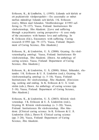Eriksson, K., & Lindholm, L. (1993). Lidande och kärlek ur
ett psykiatriskt vårdperspektiv—En casestudie av mötet
mellan mänskligt lidande och kärlek. I K. Eriksson
(red.), Möten med lidanden. Vårdforskningar 4/1993 suf-
fering (s. 79–137). Vaasa, Finland: Institutionen för
vårdvetenskap, Åbo Akademi. [Love and suffering
through a psychiatric caring perspective—A case study
of the encounters with human love and suffering. In
K. Eriksson (Ed.), Encounters with suffering. Caring
research 4/1993 (pp. 79–137). Vaasa, Finland: Depart-
ment of Caring Science, Åbo Akademi.]
Eriksson, K., & Lindström, U. Å. (2000). Gryning. En vård-
vetenskaplig antologi. Vaasa, Finland: Institutionen för
vårdvetenskap, Åbo Akademi. [Dawn. An anthology of
caring science. Vaasa, Finland: Department of Caring
Science, Åbo Akademi.]
Eriksson, K., & Lindström, U. Å. (2000). Siktet, Sökandet, slu-
tandet. I K. Eriksson & U. Å. Lindstöm (red.), Gryning. En
vårdvetenskaplig antologi (s. 5–18). Vaasa, Finland:
Institutionen för vårdvetenskap, Åbo Akademi. [Envision-
ing, seeking and ending. In K. Eriksson & U. Å. Lind-
ström (eds.), Dawn. An anthology of caring science (pp.
5–18). Vaasa, Finland: Department of Caring Science,
Åbo Akademi.]
Eriksson, K., & Lindström, U. Å. (2003). Klinisk vård-
vetenskap. I K. Eriksson & U. Å. Lindström (red.),
Gryning II. Klinisk vårdvetenskap (s. 3–20). Vaasa,
Finland: Institutionen för vårdvetenskap, Åbo Aka-
demi. [Clinical caring science. In K. Eriksson & U. Å.
Lindström (Eds.), Dawn II. Clinical caring science
(pp. 3–20). Vaasa, Finland: Department of Caring
Science, Åbo Akademi.
 