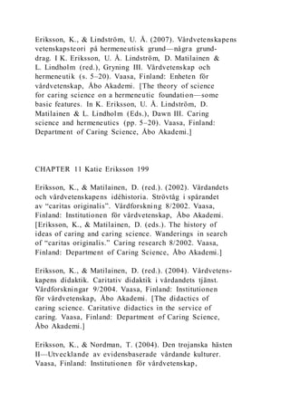Eriksson, K., & Lindström, U. Å. (2007). Vårdvetenskapens
vetenskapsteori på hermeneutisk grund—några grund-
drag. I K. Eriksson, U. Å. Lindström, D. Matilainen &
L. Lindholm (red.), Gryning III. Vårdvetenskap och
hermeneutik (s. 5–20). Vaasa, Finland: Enheten för
vårdvetenskap, Åbo Akademi. [The theory of science
for caring science on a hermeneutic foundation—some
basic features. In K. Eriksson, U. Å. Lindström, D.
Matilainen & L. Lindholm (Eds.), Dawn III. Caring
science and hermeneutics (pp. 5–20). Vaasa, Finland:
Department of Caring Science, Åbo Akademi.]
CHAPTER 11 Katie Eriksson 199
Eriksson, K., & Matilainen, D. (red.). (2002). Vårdandets
och vårdvetenskapens idéhistoria. Strövtåg i spårandet
av “caritas originalis”. Vårdforskning 8/2002. Vaasa,
Finland: Institutionen för vårdvetenskap, Åbo Akademi.
[Eriksson, K., & Matilainen, D. (eds.). The history of
ideas of caring and caring science. Wanderings in search
of “caritas originalis.” Caring research 8/2002. Vaasa,
Finland: Department of Caring Science, Åbo Akademi.]
Eriksson, K., & Matilainen, D. (red.). (2004). Vårdvetens-
kapens didaktik. Caritativ didaktik i vårdandets tjänst.
Vårdforskningar 9/2004. Vaasa, Finland: Institutionen
för vårdvetenskap, Åbo Akademi. [The didactics of
caring science. Caritative didactics in the service of
caring. Vaasa, Finland: Department of Caring Science,
Åbo Akademi.]
Eriksson, K., & Nordman, T. (2004). Den trojanska hästen
II—Utvecklande av evidensbaserade vårdande kulturer.
Vaasa, Finland: Institutionen för vårdvetenskap,
 