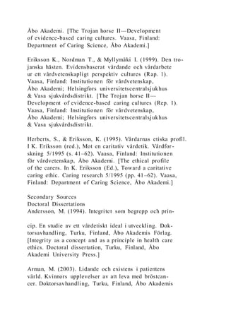 Åbo Akademi. [The Trojan horse II—Development
of evidence-based caring cultures. Vaasa, Finland:
Department of Caring Science, Åbo Akademi.]
Eriksson K., Nordman T., & Myllymäki I. (1999). Den tro-
janska hästen. Evidensbaserat vårdande och vårdarbete
ur ett vårdvetenskapligt perspektiv cultures (Rap. 1).
Vaasa, Finland: Institutionen för vårdvetenskap,
Åbo Akademi; Helsingfors universitetscentralsjukhus
& Vasa sjukvårdsdistrikt. [The Trojan horse II—
Development of evidence-based caring cultures (Rep. 1).
Vaasa, Finland: Institutionen för vårdvetenskap,
Åbo Akademi; Helsingfors universitetscentralsjukhus
& Vasa sjukvårdsdistrikt.
Herberts, S., & Eriksson, K. (1995). Vårdarnas etiska profil.
I K. Eriksson (red.), Mot en caritativ vårdetik. Vårdfor-
skning 5/1995 (s. 41–62). Vaasa, Finland: Institutionen
för vårdvetenskap, Åbo Akademi. [The ethical profile
of the carers. In K. Eriksson (Ed.), Toward a caritative
caring ethic. Caring research 5/1995 (pp. 41–62). Vaasa,
Finland: Department of Caring Science, Åbo Akademi.]
Secondary Sources
Doctoral Dissertations
Andersson, M. (1994). Integritet som begrepp och prin-
cip. En studie av ett vårdetiskt ideal i utveckling. Dok-
torsavhandling, Turku, Finland, Åbo Akademis Förlag.
[Integrity as a concept and as a principle in health care
ethics. Doctoral dissertation, Turku, Finland, Åbo
Akademi University Press.]
Arman, M. (2003). Lidande och existens i patientens
värld. Kvinnors upplevelser av att leva med bröstcan-
cer. Doktorsavhandling, Turku, Finland, Åbo Akademis
 