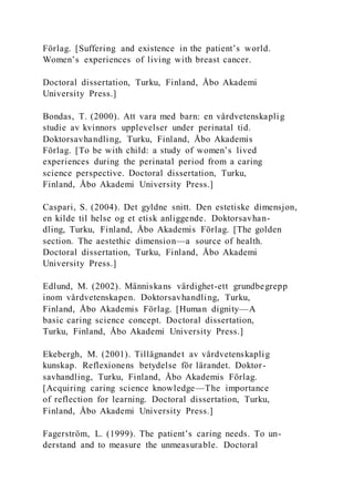 Förlag. [Suffering and existence in the patient’s world.
Women’s experiences of living with breast cancer.
Doctoral dissertation, Turku, Finland, Åbo Akademi
University Press.]
Bondas, T. (2000). Att vara med barn: en vårdvetenskaplig
studie av kvinnors upplevelser under perinatal tid.
Doktorsavhandling, Turku, Finland, Åbo Akademis
Förlag. [To be with child: a study of women’s lived
experiences during the perinatal period from a caring
science perspective. Doctoral dissertation, Turku,
Finland, Åbo Akademi University Press.]
Caspari, S. (2004). Det gyldne snitt. Den estetiske dimensjon,
en kilde til helse og et etisk anliggende. Doktorsavhan-
dling, Turku, Finland, Åbo Akademis Förlag. [The golden
section. The aestethic dimension—a source of health.
Doctoral dissertation, Turku, Finland, Åbo Akademi
University Press.]
Edlund, M. (2002). Människans värdighet-ett grundbegrepp
inom vårdvetenskapen. Doktorsavhandling, Turku,
Finland, Åbo Akademis Förlag. [Human dignity—A
basic caring science concept. Doctoral dissertation,
Turku, Finland, Åbo Akademi University Press.]
Ekebergh, M. (2001). Tillägnandet av vårdvetenskaplig
kunskap. Reflexionens betydelse för lärandet. Doktor-
savhandling, Turku, Finland, Åbo Akademis Förlag.
[Acquiring caring science knowledge—The importance
of reflection for learning. Doctoral dissertation, Turku,
Finland, Åbo Akademi University Press.]
Fagerström, L. (1999). The patient’s caring needs. To un-
derstand and to measure the unmeasurable. Doctoral
 