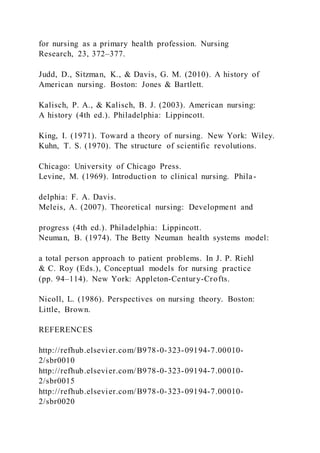 for nursing as a primary health profession. Nursing
Research, 23, 372–377.
Judd, D., Sitzman, K., & Davis, G. M. (2010). A history of
American nursing. Boston: Jones & Bartlett.
Kalisch, P. A., & Kalisch, B. J. (2003). American nursing:
A history (4th ed.). Philadelphia: Lippincott.
King, I. (1971). Toward a theory of nursing. New York: Wiley.
Kuhn, T. S. (1970). The structure of scientific revolutions.
Chicago: University of Chicago Press.
Levine, M. (1969). Introduction to clinical nursing. Phila-
delphia: F. A. Davis.
Meleis, A. (2007). Theoretical nursing: Development and
progress (4th ed.). Philadelphia: Lippincott.
Neuman, B. (1974). The Betty Neuman health systems model:
a total person approach to patient problems. In J. P. Riehl
& C. Roy (Eds.), Conceptual models for nursing practice
(pp. 94–114). New York: Appleton-Century-Crofts.
Nicoll, L. (1986). Perspectives on nursing theory. Boston:
Little, Brown.
REFERENCES
http://refhub.elsevier.com/B978-0-323-09194-7.00010-
2/sbr0010
http://refhub.elsevier.com/B978-0-323-09194-7.00010-
2/sbr0015
http://refhub.elsevier.com/B978-0-323-09194-7.00010-
2/sbr0020
 