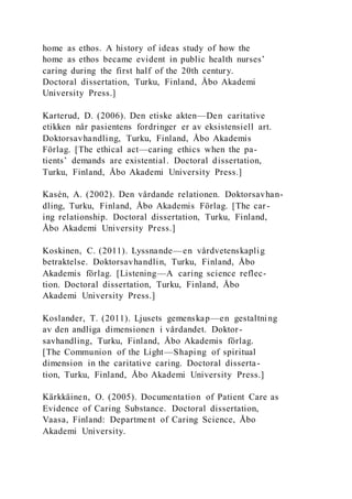 home as ethos. A history of ideas study of how the
home as ethos became evident in public health nurses’
caring during the first half of the 20th century.
Doctoral dissertation, Turku, Finland, Åbo Akademi
University Press.]
Karterud, D. (2006). Den etiske akten—Den caritative
etikken når pasientens fordringer er av eksistensiell art.
Doktorsavhandling, Turku, Finland, Åbo Akademis
Förlag. [The ethical act—caring ethics when the pa-
tients’ demands are existential. Doctoral dissertation,
Turku, Finland, Åbo Akademi University Press.]
Kasén, A. (2002). Den vårdande relationen. Doktorsavhan-
dling, Turku, Finland, Åbo Akademis Förlag. [The car-
ing relationship. Doctoral dissertation, Turku, Finland,
Åbo Akademi University Press.]
Koskinen, C. (2011). Lyssnande—en vårdvetenskaplig
betraktelse. Doktorsavhandlin, Turku, Finland, Åbo
Akademis förlag. [Listening—A caring science reflec-
tion. Doctoral dissertation, Turku, Finland, Åbo
Akademi University Press.]
Koslander, T. (2011). Ljusets gemenskap—en gestaltning
av den andliga dimensionen i vårdandet. Doktor-
savhandling, Turku, Finland, Åbo Akademis förlag.
[The Communion of the Light—Shaping of spiritual
dimension in the caritative caring. Doctoral disserta-
tion, Turku, Finland, Åbo Akademi University Press.]
Kärkkäinen, O. (2005). Documentation of Patient Care as
Evidence of Caring Substance. Doctoral dissertation,
Vaasa, Finland: Department of Caring Science, Åbo
Akademi University.
 