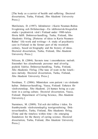 [The body as a carrier of health and suffering. Doctoral
dissertation, Turku, Finland, Åbo Akademi University
Press.]
Matilainen, D. (1997). Idémönster i Karin Neuman-Rahns
livsgärning och författarskap—En idéhistorisk-biografisk
studie i psykiatrisk vård i Finland under 1900-talets
första hälft. Doktorsavhandling, Turku, Finland, Åbo
Akademis Förlag. [Patterns of ideas in Karin Neuman-
Rahns’ life-work and writings—A study of psychiatric
care in Finland in the former part of the twentieth
century, based on biography and the history of ideas.
Doctoral dissertation, Turku, Finland, Åbo Akademi
University Press.]
Nilsson, B. (2004). Savnets tone i ensomhetens melodi.
Ensomhet hos aleneboende personer med alvorlig
psykisk lidelse. Doktorsavhandling, Turku, Finland,
Åbo Akademis Förlag. [The tune of want in the loneli-
ness melody. Doctoral dissertation, Turku, Finland,
Åbo Akademi University Press.]
Nordman, T. (2006). Människan som patient i en vårdande
kultur. Doktorsavhandling, Vaasa, Finland: Enheten för
vårdvetenskap, Åbo Akademi. [A human being as a pa-
tient in a caring culture. Doctoral dissertation, Vaasa,
Finland: Department of Caring Science, Åbo Akademi
University.]
Nurminen, M. (2009). Tid och det tidlösa i tiden. En
frambrytande vårdvetenskaplig teorigestaltning. Dok-
torsavhandlin, Turku, Finland, Åbo Akademis förlag.
[Time and the timeless within time—An emerging
foundation for the theory of caring science. Doctoral
dissertation, Turku, Finland, Åbo Akademi University
Press.]
 