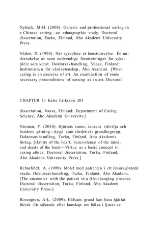 Nyback, M-H. (2008). Generic and professional caring in
a Chinese setting—an ethnographic study. Doctoral
dissertation, Turku, Finland, Åbo Akademi University
Press.
Nåden, D. (1998). När sykepleie er kunstutøvelse. En un-
dersøkelse av noen nødvendige forutsetninger for syke-
pleie som kunst. Doktorsavhandling, Vaasa, Finland:
Institutionen för vårdvetenskap, Åbo Akademi. [When
caring is an exercise of art. An examination of some
necessary preconditions of nursing as an art. Doctoral
CHAPTER 11 Katie Eriksson 201
dissertation, Vaasa, Finland: Department of Caring
Science, Åbo Akademi University.]
Näsman, Y. (2010). Hjärtats vanor, tankens välvilja och
handens gärning—dygd som vårdetiskt grundbegrepp.
Doktorsavhandling, Turku, Finland, Åbo Akademis
förlag. [Habits of the heart, benevolence of the mind,
and deeds of the hand—Virtue as a basic concept in
caring ethics. Doctoral dissertation, Turku, Finland,
Åbo Akademi University Press.]
Rehnsfeldt, A. (1999). Mötet med patienten i ett livsavgörande
skede. Doktorsavhandling, Turku, Finland, Åbo Akademi.
[The encounter with the patient in a life-changing process.
Doctoral dissertation, Turku, Finland, Åbo Akademi
University Press.]
Rosengren, A-L. (2009). Hälsans grund kan bara hjärtat
förstå. Ett sökande efter kunskap om hälsa i ljuset av
 