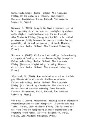Doktorsavhandling, Turku, Finland, Åbo Akademis
Förlag. [In the dialectic of struggle and courage.
Doctoral dissertation, Turku, Finland, Åbo Akademi
University Press.]
Sæteren, B. (2006). Kampen for livet i vemodets slør. Å
leve i spenningsfeltet mellom livets mulighet og dødens
nødvendighet. Doktorsavhandling, Turku, Finland,
Åbo Akademis Förlag. [Struggling for life in the veil of
pensiveness. A life between the pressure created by the
possibility of life and the necessity of death. Doctoral
dissertation, Turku, Finland, Åbo Akademi University
Press.]
Sivonen, K. (2000). Vården och det andliga. En bestämning
av begreppet ‘andlig’ ur ett vårdvetenskapligt perspektiv.
Doktorsavhandling, Turku, Finland, Åbo Akademis
Förlag. [Features of spirituality in caring. Doctoral
dissertation, Turku, Finland, Åbo Akademi University
Press.]
Söderlund, M. (2004). Som drabbad av en orkan. Anhöri-
gas tillvaro när en närstående drabbas av demens.
Doktorsavhandling, Turku, Finland, Åbo Akademis
Förlag. [As if struck by a hurricane: The situation of
the relatives of someone suffering from dementia.
Doctoral dissertation, Turku, Finland, Åbo Akademi
University Press.]
von Post, I. (1999). Professionell naturlig vård ur anestesoch
operationssjuksköterskors perspektiv. Doktorsavhandling,
Turku, Finland, Åbo Akademis Förlag. [Professional nat-
ural care from the perspective of nurse anesthetists and
operating room nurses. Doctoral dissertation, Turku,
Finland, Åbo Akademi University Press.]
 