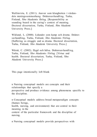 Wallinvirta, E. (2011). Ansvar som klangbotten i vårdan-
dets meningssammanhang. Doktorsavhandling, Turku,
Finland, Åbo Akademis förlag. [Responsibility as
sounding board in the caring’s context of meaning.
Doctoral dissertation, Turku, Finland, Åbo Akademi
University Press.]
Wiklund, L. (2000). Lidandet som kamp och drama. Doktor-
savhandling, Turku, Finland, Åbo Akademis Förlag.
[Suffering as struggle and as drama. Doctoral dissertation,
Turku, Finland, Åbo Akademi University Press.]
Wärnå, C. (2002). Dygd och hälsa. Doktorsavhandling,
Turku, Finland, Åbo Akademis Förlag. [Virtue and
health. Doctoral dissertation, Turku, Finland, Åbo
Akademi University Press.]
This page intentionally left blank
n Nursing conceptual models are concepts and their
relationships that specify a
perspective and produce evidence among phenomena specific to
the discipline.
n Conceptual models address broad metaparadigm concepts
(human beings,
health, nursing, and environment) that are central to their
meaning in the
context of the particular framework and the discipline of
nursing.
n Nursing conceptual models provide perspectives with
 
