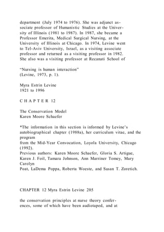 department (July 1974 to 1976). She was adjunct as-
sociate professor of Humanistic Studies at the Univer-
sity of Illinois (1981 to 1987). In 1987, she became a
Professor Emerita, Medical Surgical Nursing, at the
University of Illinois at Chicago. In 1974, Levine went
to Tel-Aviv University, Israel, as a visiting associate
professor and returned as a visiting professor in 1982.
She also was a visiting professor at Recanati School of
“Nursing is human interaction”
(Levine, 1973, p. 1).
Myra Estrin Levine
1921 to 1996
C H A P T E R 12
The Conservation Model
Karen Moore Schaefer
*The information in this section is informed by Levine’s
autobiographical chapter (1988a), her curriculum vitae, and the
program
from the Mid-Year Convocation, Loyola University, Chicago
(1992).
Previous authors: Karen Moore Schaefer, Gloria S. Artigue,
Karen J. Foil, Tamara Johnson, Ann Marriner Tomey, Mary
Carolyn
Poat, LaDema Poppa, Roberta Woeste, and Susan T. Zoretich.
CHAPTER 12 Myra Estrin Levine 205
the conservation principles at nurse theory confer-
ences, some of which have been audiotaped, and at
 