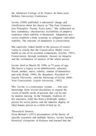 the Allentown College of St. Francis de Sales (now
DeSales University) Conference.
Levine (1989) published a substantial change and
clarification about her theory in “The Four Conserva-
tion Principles: Twenty Years Later.” She elaborated on
how redundancy characterizes availability of adaptive
responses when stability is threatened. Adaptation pro-
cesses establish a body economy to safeguard individual
stability. The outcome of adaptation is conservation.
She explicitly linked health to the process of conser-
vation to clarify that the Conservation Model views
health as one of its essential components (Levine, 1991).
Conservation, through treatment, focuses on integrity
and the reclamation of oneness of the whole person.
Levine died on March 20, 1996, at 75 years of age.
She leaves a legacy as an administrator, educator,
friend, mother, nurse, scholar, student of humanities,
and wife (Pond, 1996). Dr. Baumhart, President of
Loyola University, said the following of Levine (Mid-
Year Convocation, Loyola University, 1992):
Mrs. Levine is a renaissance woman . . . who uses
knowledge from several disciplines to expand the
vision of health needs of persons that can be met
by modern nursing. In the Talmudic tradition of
her ancestors, [she] has been a forthright spokes-
person for social justice and the inherent dignity of
[the] human person as a child of God (p. 6).
Theoretical Sources
From Beland’s (1971) presentation of the theory of
specific causation and multiple factors, Levine learned
historical viewpoints of diseases and learned that the
 
