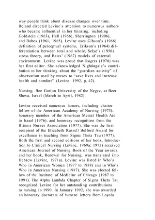 way people think about disease changes over time.
Beland directed Levine’s attention to numerous authors
who became influential in her thinking, including
Goldstein (1963), Hall (1966), Sherrington (1906),
and Dubos (1961, 1965). Levine uses Gibson’s (1966)
definition of perceptual systems, Erikson’s (1964) dif-
ferentiation between total and whole, Selye’s (1956)
stress theory, and Bates’ (1967) models of external
environment. Levine was proud that Rogers (1970) was
her first editor. She acknowledged Nightingale’s contri -
bution to her thinking about the “guardian activity” of
observation used by nurses to “save lives and increase
health and comfort” (Levine, 1992, p. 42).
Nursing, Ben Gurion University of the Negev, at Beer
Sheva, Israel (March to April, 1982).
Levine received numerous honors, including charter
fellow of the American Academy of Nursing (1973),
honorary member of the American Mental Health Aid
to Israel (1976), and honorary recognition from the
Illinois Nurses Association (1977). She was the first
recipient of the Elizabeth Russell Belford Award for
excellence in teaching from Sigma Theta Tau (1977).
Both the first and second editions of her book, Introduc-
tion to Clinical Nursing (Levine, 1969a; 1973) received
American Journal of Nursing Book of the Year awards,
and her book, Renewal for Nursing, was translated into
Hebrew (Levine, 1971a). Levine was listed in Who’s
Who in American Women (1977 to 1988) and in Who’s
Who in American Nursing (1987). She was elected fel-
low of the Institute of Medicine of Chicago (1987 to
1991). The Alpha Lambda Chapter of Sigma Theta Tau
recognized Levine for her outstanding contributions
to nursing in 1990. In January 1992, she was awarded
an honorary doctorate of humane letters from Loyola
 