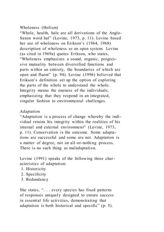 Wholeness (Holism)
“Whole, health, hale are all derivations of the Anglo-
Saxon word hal” (Levine, 1973, p. 11). Levine based
her use of wholeness on Erikson’s (1964, 1968)
description of wholeness as an open system. Levine
(as cited in 1969a) quotes Erikson, who states,
“Wholeness emphasizes a sound, organic, progres-
sive mutuality between diversified functions and
parts within an entirety, the boundaries of which are
open and fluent” (p. 94). Levine (1996) believed that
Erikson’s definition set up the option of exploring
the parts of the whole to understand the whole.
Integrity means the oneness of the individuals,
emphasizing that they respond in an integrated,
singular fashion to environmental challenges.
Adaptation
“Adaptation is a process of change whereby the indi-
vidual retains his integrity within the realities of his
internal and external environment” (Levine, 1973,
p. 11). Conservation is the outcome. Some adapta-
tions are successful and some are not. Adaptation is
a matter of degree, not an all-or-nothing process.
There is no such thing as maladaptation.
Levine (1991) speaks of the following three char-
acteristics of adaptation:
1. Historicity
2. Specificity
3. Redundancy
She states, “. . . every species has fixed patterns
of responses uniquely designed to ensure success
in essential life activities, demonstrating that
adaptation is both historical and specific” (p. 5).
 