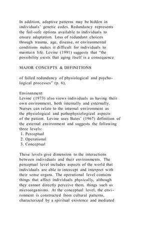 In addition, adaptive patterns may be hidden in
individuals’ genetic codes. Redundancy represents
the fail-safe options available to individuals to
ensure adaptation. Loss of redundant choices
through trauma, age, disease, or environmental
conditions makes it difficult for individuals to
maintain life. Levine (1991) suggests that “the
possibility exists that aging itself is a consequence
MAJOR CONCEPTS & DEFINITIONS
of failed redundancy of physiological and psycho-
logical processes” (p. 6).
Environment
Levine (1973) also views individuals as having their
own environment, both internally and externally.
Nurses can relate to the internal environment as
the physiological and pathophysiological aspects
of the patient. Levine uses Bates’ (1967) definition of
the external environment and suggests the following
three levels:
1. Perceptual
2. Operational
3. Conceptual
These levels give dimension to the interactions
between individuals and their environments. The
perceptual level includes aspects of the world that
individuals are able to intercept and interpret with
their sense organs. The operational level contains
things that affect individuals physically, although
they cannot directly perceive them, things such as
microorganisms. At the conceptual level, the envi-
ronment is constructed from cultural patterns,
characterized by a spiritual existence and mediated
 