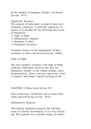 by the symbols of language, thought, and history
(Levine, 1973).
Organismic Response
The capacity of individuals to adapt to their envi-
ronmental conditions is called the organismic re-
sponse. It is divided into the following four levels
of integration:
1. Fight or flight
2. Inflammatory response
3. Response to stress
4. Perceptual awareness
Treatment focuses on the management of these
responses to illness and disease (Levine, 1969a).
Fight or Flight
The most primitive response is the fight or flight
syndrome. Individuals perceive that they are
threatened, whether or not a threat actually exists.
Hospitalization, illness, and new experiences elicit
a response. Individuals respond by being on the
CHAPTER 12 Myra Estrin Levine 207
alert to find more information and to ensure their
safety and well-being (Levine, 1973).
Inflammatory Response
This defense mechanism protects the self from
insult in a hostile environment. It is a way of heal-
ing. The response uses available energy to remove
 