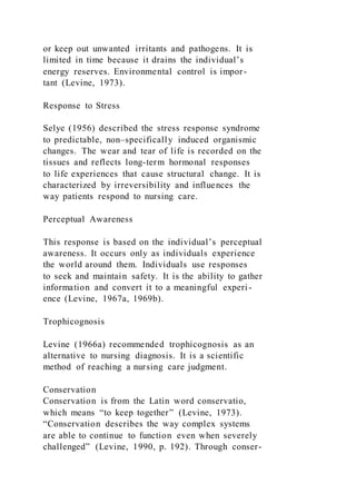 or keep out unwanted irritants and pathogens. It is
limited in time because it drains the individual’s
energy reserves. Environmental control is impor-
tant (Levine, 1973).
Response to Stress
Selye (1956) described the stress response syndrome
to predictable, non–specifically induced organismic
changes. The wear and tear of life is recorded on the
tissues and reflects long-term hormonal responses
to life experiences that cause structural change. It is
characterized by irreversibility and influences the
way patients respond to nursing care.
Perceptual Awareness
This response is based on the individual’s perceptual
awareness. It occurs only as individuals experience
the world around them. Individuals use responses
to seek and maintain safety. It is the ability to gather
information and convert it to a meaningful experi-
ence (Levine, 1967a, 1969b).
Trophicognosis
Levine (1966a) recommended trophicognosis as an
alternative to nursing diagnosis. It is a scientific
method of reaching a nursing care judgment.
Conservation
Conservation is from the Latin word conservatio,
which means “to keep together” (Levine, 1973).
“Conservation describes the way complex systems
are able to continue to function even when severely
challenged” (Levine, 1990, p. 192). Through conser-
 