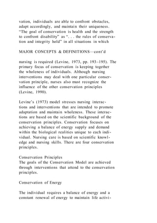 vation, individuals are able to confront obstacles,
adapt accordingly, and maintain their uniqueness.
“The goal of conservation is health and the strength
to confront disability” as “. . . the rules of conserva-
tion and integrity hold” in all situations in which
MAJOR CONCEPTS & DEFINITIONS—cont’d
nursing is required (Levine, 1973, pp. 193–195). The
primary focus of conservation is keeping together
the wholeness of individuals. Although nursing
interventions may deal with one particular conser-
vation principle, nurses also must recognize the
influence of the other conservation principles
(Levine, 1990).
Levine’s (1973) model stresses nursing interac-
tions and interventions that are intended to promote
adaptation and maintain wholeness. These interac-
tions are based on the scientific background of the
conservation principles. Conservation focuses on
achieving a balance of energy supply and demand
within the biological realities unique to each indi-
vidual. Nursing care is based on scientific knowl-
edge and nursing skills. There are four conservation
principles.
Conservation Principles
The goals of the Conservation Model are achieved
through interventions that attend to the conservation
principles.
Conservation of Energy
The individual requires a balance of energy and a
constant renewal of energy to maintain life activi-
 