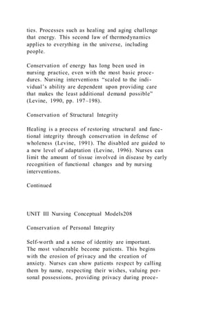 ties. Processes such as healing and aging challenge
that energy. This second law of thermodynamics
applies to everything in the universe, including
people.
Conservation of energy has long been used in
nursing practice, even with the most basic proce-
dures. Nursing interventions “scaled to the indi-
vidual’s ability are dependent upon providing care
that makes the least additional demand possible”
(Levine, 1990, pp. 197–198).
Conservation of Structural Integrity
Healing is a process of restoring structural and func-
tional integrity through conservation in defense of
wholeness (Levine, 1991). The disabled are guided to
a new level of adaptation (Levine, 1996). Nurses can
limit the amount of tissue involved in disease by early
recognition of functional changes and by nursing
interventions.
Continued
UNIT III Nursing Conceptual Models208
Conservation of Personal Integrity
Self-worth and a sense of identity are important.
The most vulnerable become patients. This begins
with the erosion of privacy and the creation of
anxiety. Nurses can show patients respect by calling
them by name, respecting their wishes, valuing per-
sonal possessions, providing privacy during proce-
 