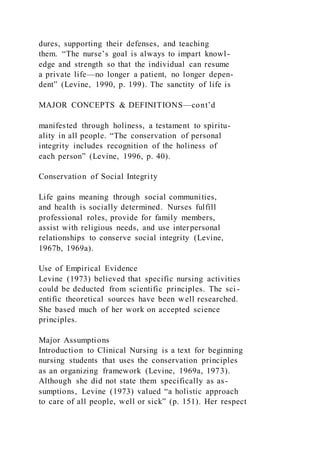 dures, supporting their defenses, and teaching
them. “The nurse’s goal is always to impart knowl-
edge and strength so that the individual can resume
a private life—no longer a patient, no longer depen-
dent” (Levine, 1990, p. 199). The sanctity of life is
MAJOR CONCEPTS & DEFINITIONS—cont’d
manifested through holiness, a testament to spiritu-
ality in all people. “The conservation of personal
integrity includes recognition of the holiness of
each person” (Levine, 1996, p. 40).
Conservation of Social Integrity
Life gains meaning through social communities,
and health is socially determined. Nurses fulfill
professional roles, provide for family members,
assist with religious needs, and use interpersonal
relationships to conserve social integrity (Levine,
1967b, 1969a).
Use of Empirical Evidence
Levine (1973) believed that specific nursing activities
could be deducted from scientific principles. The sci -
entific theoretical sources have been well researched.
She based much of her work on accepted science
principles.
Major Assumptions
Introduction to Clinical Nursing is a text for beginning
nursing students that uses the conservation principles
as an organizing framework (Levine, 1969a, 1973).
Although she did not state them specifically as as-
sumptions, Levine (1973) valued “a holistic approach
to care of all people, well or sick” (p. 151). Her respect
 