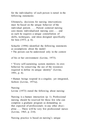 for the individuality of each person is noted in the
following statements:
Ultimately, decisions for nursing interventions
must be based on the unique behavior of the
individual patient. . . . Patient centered nursing
care means individualized nursing care . . . and
as such he requires a unique constellation of
skills, techniques, and ideas designed specifically
for him (1973, p. 6).
Schaefer (1996) identified the following statements
as assumptions about the model:
• The person can be understood only in the context
of his or her environment (Levine, 1973).
• “Every self-sustaining system monitors its own
behavior by conserving the use of the resources
required to define its unique identity” (Levine,
1991, p. 4).
• Human beings respond in a singular, yet integrated,
fashion (Levine, 1971a).
Nursing
Levine (1973) stated the following about nursing:
Nursing is a human interaction (p. 1). Professional
nursing should be reserved for those few who can
complete a graduate program as demanding as
that expected of professionals in any other disci-
pline . . . There will be very few professional nurses
(Levine, 1965, p. 214).
Nursing practice is based on nursing’s unique
 