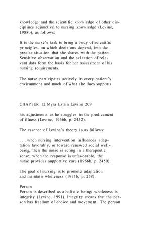 knowledge and the scientific knowledge of other dis-
ciplines adjunctive to nursing knowledge (Levine,
1988b), as follows:
It is the nurse’s task to bring a body of scientific
principles, on which decisions depend, into the
precise situation that she shares with the patient.
Sensitive observation and the selection of rele-
vant data form the basis for her assessment of his
nursing requirements.
The nurse participates actively in every patient’s
environment and much of what she does supports
CHAPTER 12 Myra Estrin Levine 209
his adjustments as he struggles in the predicament
of illness (Levine, 1966b, p. 2452).
The essence of Levine’s theory is as follows:
. . . when nursing intervention influences adap-
tation favorably, or toward renewed social well-
being, then the nurse is acting in a therapeutic
sense; when the response is unfavorable, the
nurse provides supportive care (1966b, p. 2450).
The goal of nursing is to promote adaptation
and maintain wholeness (1971b, p. 258).
Person
Person is described as a holistic being; wholeness is
integrity (Levine, 1991). Integrity means that the per-
son has freedom of choice and movement. The person
 
